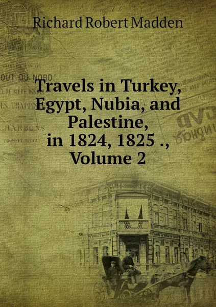 Обложка книги Travels in Turkey, Egypt, Nubia, and Palestine, in 1824, 1825 ., Volume 2, Richard Robert Madden