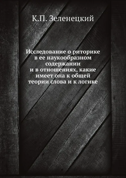 Обложка книги Исследование о риторике в ее наукообразном содержании и в отношениях, какие имеет она к общей теории слова и к логике, К.П. Зеленецкий