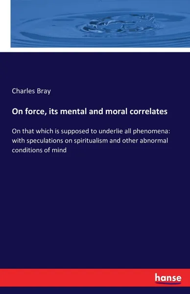 Обложка книги On force, its mental and moral correlates. On that which is supposed to underlie all phenomena: with speculations on spiritualism and other abnormal conditions of mind, Charles Bray