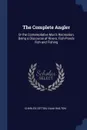 The Complete Angler. Or the Contemplative Man's Recreation, Being a Discourse of Rivers, Fish-Ponds Fish and Fishing - Charles Cotton, Izaak Walton