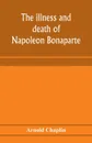 The illness and death of Napoleon Bonaparte. a medical criticism - Arnold Chaplin
