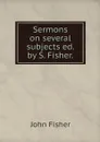 Sermons on several subjects ed. by S. Fisher. - John Fisher