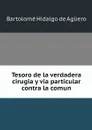 Tesoro de la verdadera cirugia y via particular contra la comun - Bartolomé Hidalgo de Agüero