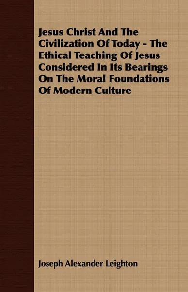 Обложка книги Jesus Christ And The Civilization Of Today - The Ethical Teaching Of Jesus Considered In Its Bearings On The Moral Foundations Of Modern Culture, Joseph Alexander Leighton