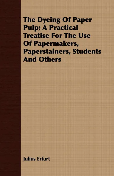 Обложка книги The Dyeing Of Paper Pulp; A Practical Treatise For The Use Of Papermakers, Paperstainers, Students And Others, Julius Erfurt