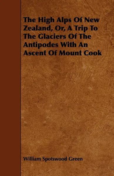 Обложка книги The High Alps of New Zealand, Or, a Trip to the Glaciers of the Antipodes with an Ascent of Mount Cook, William Spotswood Green