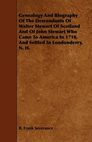 Обложка книги Genealogy and Biography of the Descendants of Walter Stewart of Scotland and of John Stewart Who Came to America in 1718, and Settled in Londonderry,, B. Frank Severance