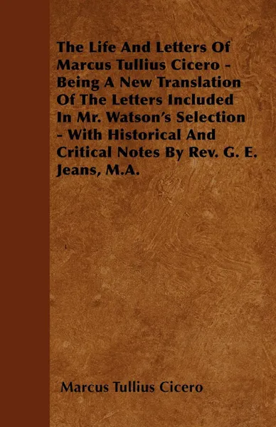 Обложка книги The Life And Letters Of Marcus Tullius Cicero - Being A New Translation Of The Letters Included In Mr. Watson's Selection - With Historical And Critical Notes By Rev. G. E. Jeans, M.A., Marcus Tullius Cicero