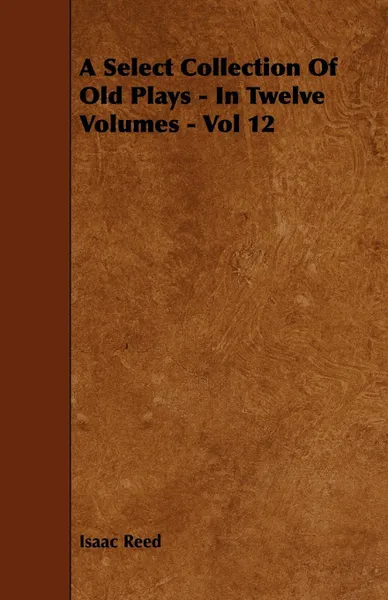 Обложка книги A Select Collection Of Old Plays - In Twelve Volumes - Vol 12, Isaac Reed