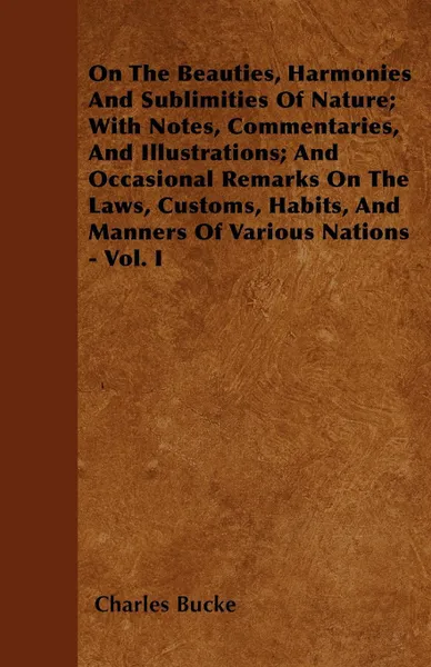 Обложка книги On The Beauties, Harmonies And Sublimities Of Nature; With Notes, Commentaries, And Illustrations; And Occasional Remarks On The Laws, Customs, Habits, And Manners Of Various Nations - Vol. I, Charles Bucke