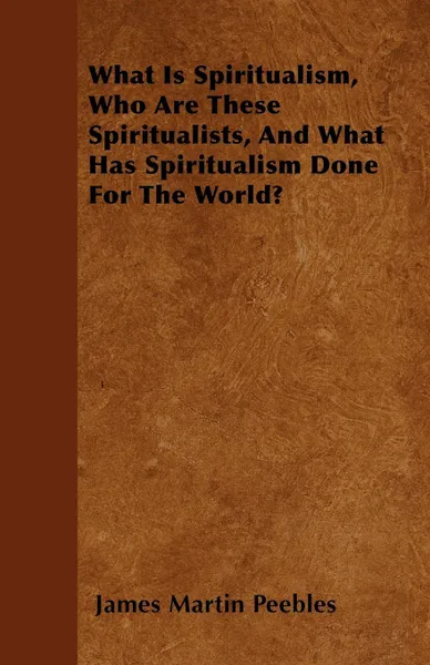 Обложка книги What Is Spiritualism, Who Are These Spiritualists, And What Has Spiritualism Done For The World?, James Martin Peebles