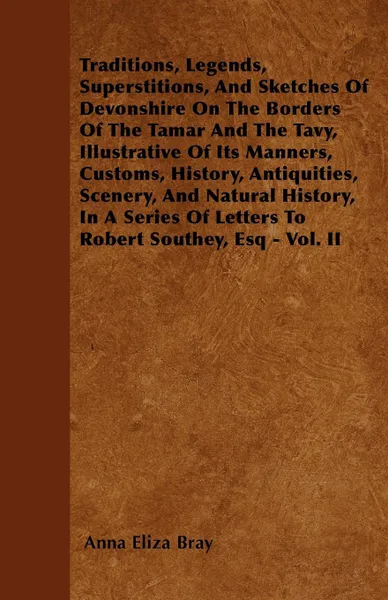 Обложка книги Traditions, Legends, Superstitions, And Sketches Of Devonshire On The Borders Of The Tamar And The Tavy, Illustrative Of Its Manners, Customs, History, Antiquities, Scenery, And Natural History, In A Series Of Letters To Robert Southey, Esq - Vol. II, Anna Eliza Bray