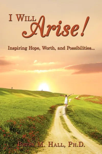 Обложка книги I Will Arise!. Inspiring Hope, Worth, and Possibilities..., Ph.D. Betsy M. Hall