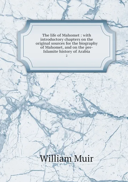 Обложка книги The life of Mahomet : with introductory chapters on the original sources for the biography of Mahomet, and on the pre-Islamite history of Arabia. 2, William Muir