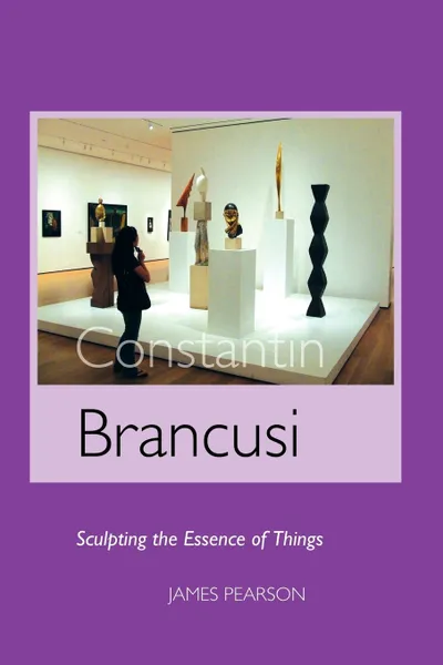 Обложка книги Constantin Brancusi. Sculpting the Essence of Things, James Pearson