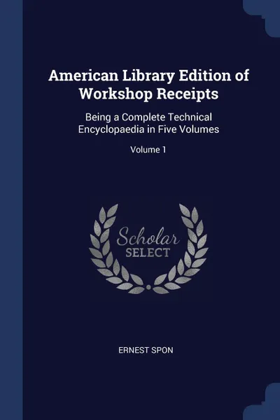 Обложка книги American Library Edition of Workshop Receipts. Being a Complete Technical Encyclopaedia in Five Volumes; Volume 1, Ernest Spon