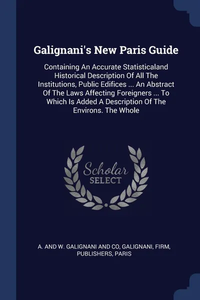 Обложка книги Galignani's New Paris Guide. Containing An Accurate Statisticaland Historical Description Of All The Institutions, Public Edifices ... An Abstract Of The Laws Affecting Foreigners ... To Which Is Added A Description Of The Environs. The Whole, Galignani, firm