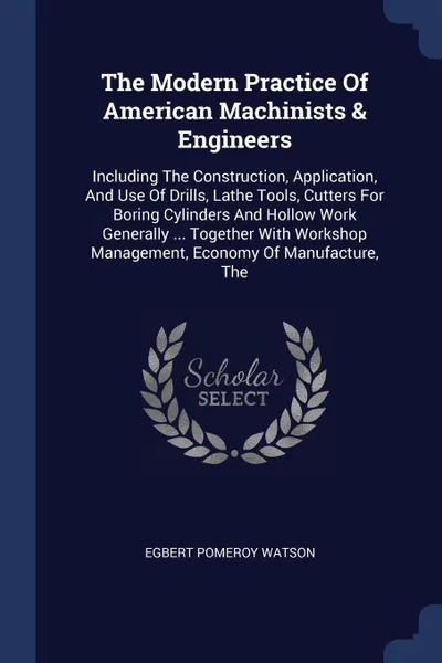 Обложка книги The Modern Practice Of American Machinists & Engineers. Including The Construction, Application, And Use Of Drills, Lathe Tools, Cutters For Boring Cylinders And Hollow Work Generally ... Together With Workshop Management, Economy Of Manufacture, The, Egbert Pomeroy Watson