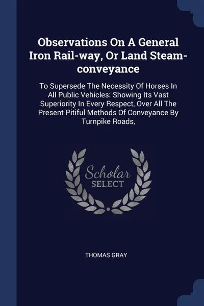 Обложка книги Observations On A General Iron Rail-way, Or Land Steam-conveyance. To Supersede The Necessity Of Horses In All Public Vehicles: Showing Its Vast Superiority In Every Respect, Over All The Present Pitiful Methods Of Conveyance By Turnpike Roads,, Thomas Gray
