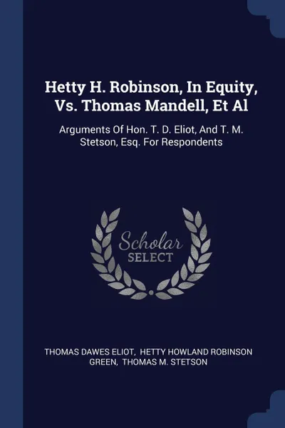 Обложка книги Hetty H. Robinson, In Equity, Vs. Thomas Mandell, Et Al. Arguments Of Hon. T. D. Eliot, And T. M. Stetson, Esq. For Respondents, Thomas Dawes Eliot