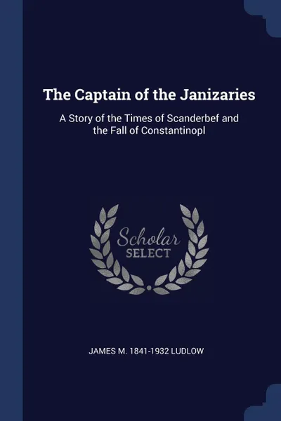 Обложка книги The Captain of the Janizaries. A Story of the Times of Scanderbef and the Fall of Constantinopl, James M. 1841-1932 Ludlow