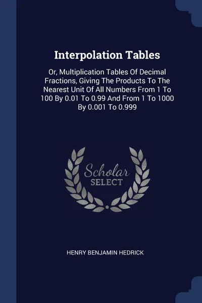 Обложка книги Interpolation Tables. Or, Multiplication Tables Of Decimal Fractions, Giving The Products To The Nearest Unit Of All Numbers From 1 To 100 By 0.01 To 0.99 And From 1 To 1000 By 0.001 To 0.999, Henry Benjamin Hedrick