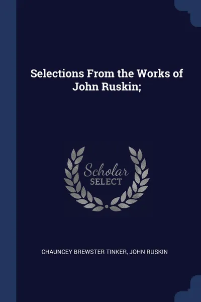 Обложка книги Selections From the Works of John Ruskin;, Chauncey Brewster Tinker, John Ruskin