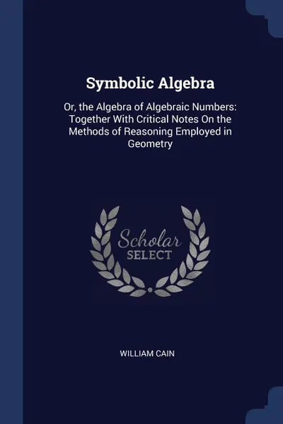 Обложка книги Symbolic Algebra. Or, the Algebra of Algebraic Numbers: Together With Critical Notes On the Methods of Reasoning Employed in Geometry, William Cain