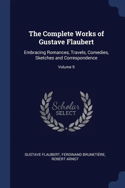 Обложка книги The Complete Works of Gustave Flaubert. Embracing Romances, Travels, Comedies, Sketches and Correspondence; Volume 9, Gustave Flaubert, Ferdinand Brunetière, Robert Arnot