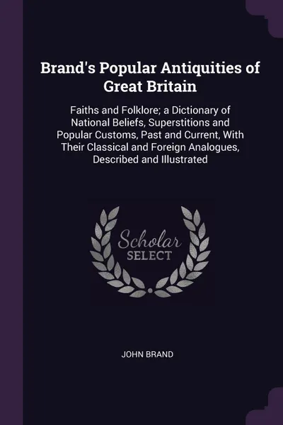 Обложка книги Brand's Popular Antiquities of Great Britain. Faiths and Folklore; a Dictionary of National Beliefs, Superstitions and Popular Customs, Past and Current, With Their Classical and Foreign Analogues, Described and Illustrated, John Brand