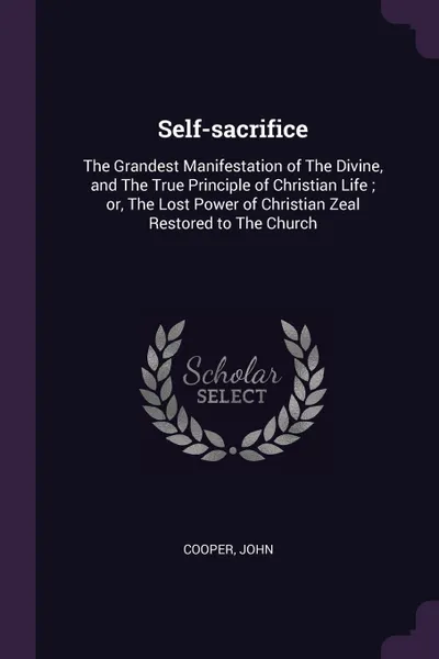 Обложка книги Self-sacrifice. The Grandest Manifestation of The Divine, and The True Principle of Christian Life ; or, The Lost Power of Christian Zeal Restored to The Church, John Cooper