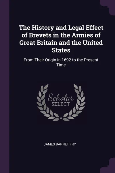 Обложка книги The History and Legal Effect of Brevets in the Armies of Great Britain and the United States. From Their Origin in 1692 to the Present Time, James Barnet Fry