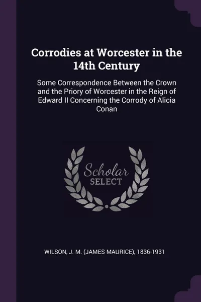 Обложка книги Corrodies at Worcester in the 14th Century. Some Correspondence Between the Crown and the Priory of Worcester in the Reign of Edward II Concerning the Corrody of Alicia Conan, J M. 1836-1931 Wilson