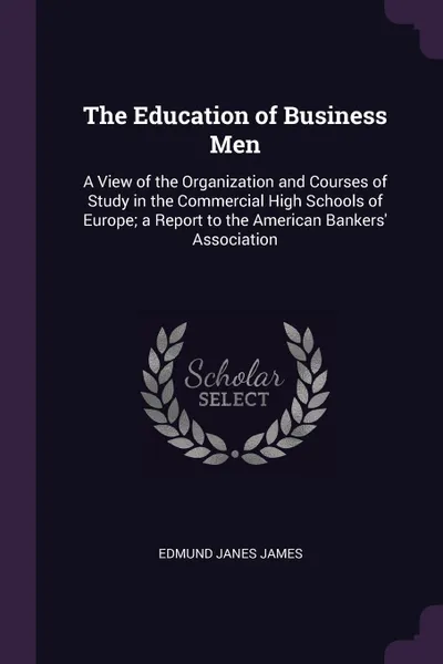 Обложка книги The Education of Business Men. A View of the Organization and Courses of Study in the Commercial High Schools of Europe; a Report to the American Bankers' Association, Edmund Janes James