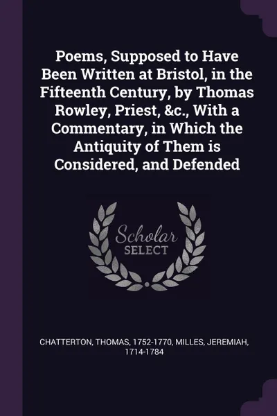 Обложка книги Poems, Supposed to Have Been Written at Bristol, in the Fifteenth Century, by Thomas Rowley, Priest, &c., With a Commentary, in Which the Antiquity of Them is Considered, and Defended, Thomas Chatterton, Jeremiah Milles