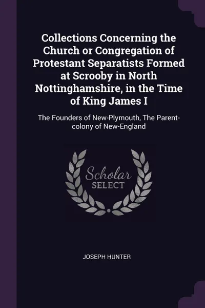 Обложка книги Collections Concerning the Church or Congregation of Protestant Separatists Formed at Scrooby in North Nottinghamshire, in the Time of King James I. The Founders of New-Plymouth, The Parent-colony of New-England, Joseph Hunter