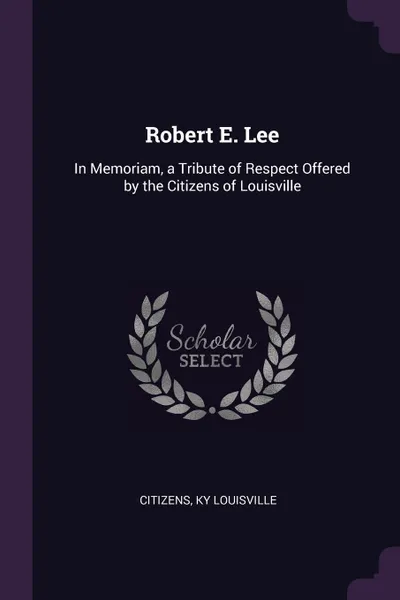 Обложка книги Robert E. Lee. In Memoriam, a Tribute of Respect Offered by the Citizens of Louisville, Citizens Ky Louisville