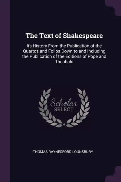Обложка книги The Text of Shakespeare. Its History From the Publication of the Quartos and Folios Down to and Including the Publication of the Editions of Pope and Theobald, Thomas Raynesford Lounsbury