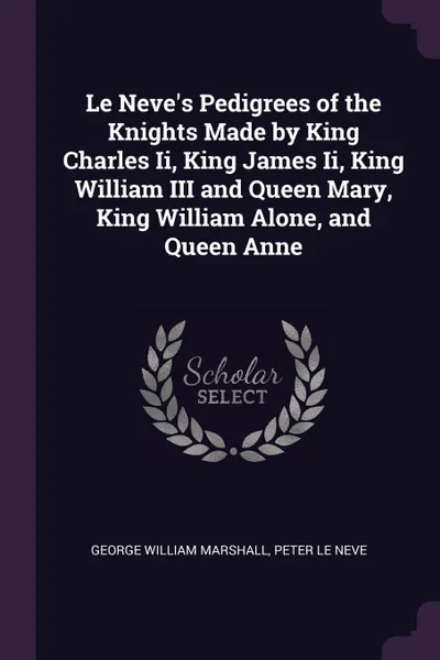 Обложка книги Le Neve's Pedigrees of the Knights Made by King Charles Ii, King James Ii, King William III and Queen Mary, King William Alone, and Queen Anne, George William Marshall, Peter Le Neve