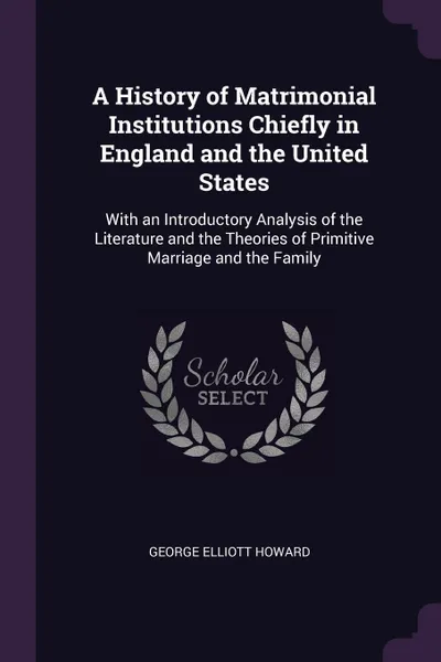 Обложка книги A History of Matrimonial Institutions Chiefly in England and the United States. With an Introductory Analysis of the Literature and the Theories of Primitive Marriage and the Family, George Elliott Howard