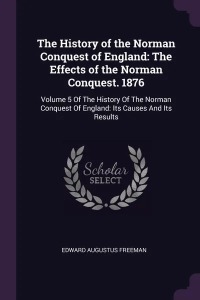 Обложка книги The History of the Norman Conquest of England. The Effects of the Norman Conquest. 1876: Volume 5 Of The History Of The Norman Conquest Of England: Its Causes And Its Results, Edward Augustus Freeman