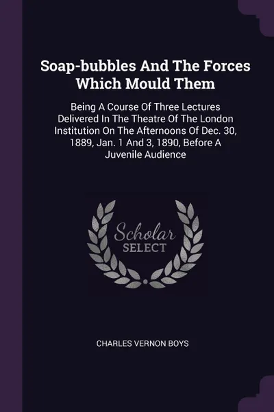 Обложка книги Soap-bubbles And The Forces Which Mould Them. Being A Course Of Three Lectures Delivered In The Theatre Of The London Institution On The Afternoons Of Dec. 30, 1889, Jan. 1 And 3, 1890, Before A Juvenile Audience, Charles Vernon Boys