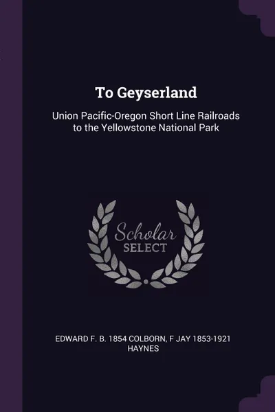 Обложка книги To Geyserland. Union Pacific-Oregon Short Line Railroads to the Yellowstone National Park, Edward F. b. 1854 Colborn, F Jay 1853-1921 Haynes