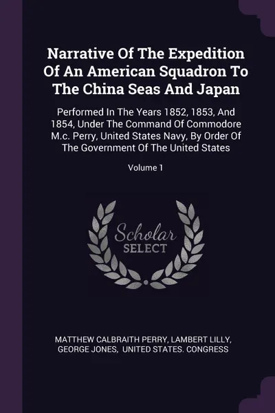 Обложка книги Narrative Of The Expedition Of An American Squadron To The China Seas And Japan. Performed In The Years 1852, 1853, And 1854, Under The Command Of Commodore M.c. Perry, United States Navy, By Order Of The Government Of The United States; Volume 1, Matthew Calbraith Perry, Lambert Lilly, George Jones