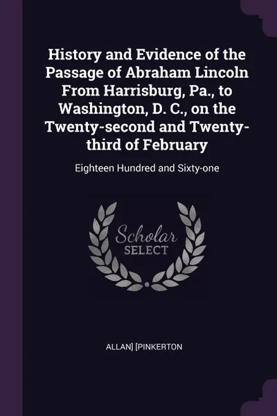 Обложка книги History and Evidence of the Passage of Abraham Lincoln From Harrisburg, Pa., to Washington, D. C., on the Twenty-second and Twenty-third of February. Eighteen Hundred and Sixty-one, Allan] [Pinkerton