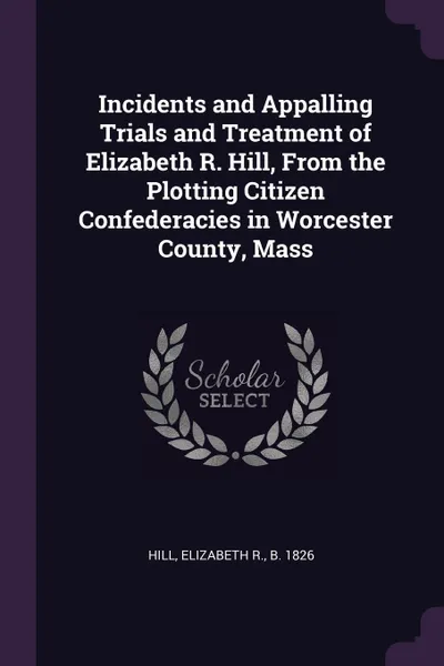 Обложка книги Incidents and Appalling Trials and Treatment of Elizabeth R. Hill, From the Plotting Citizen Confederacies in Worcester County, Mass, Elizabeth R. Hill