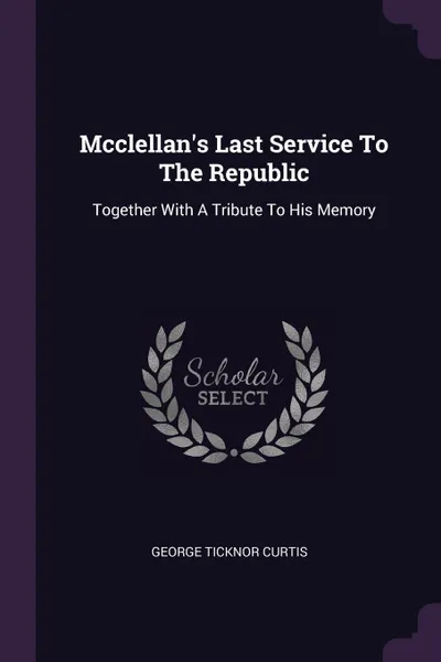 Обложка книги Mcclellan's Last Service To The Republic. Together With A Tribute To His Memory, George Ticknor Curtis