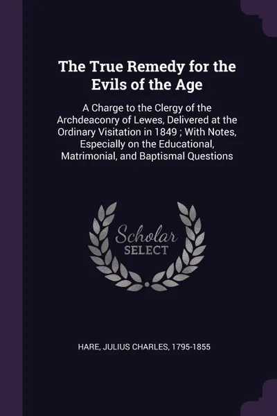 Обложка книги The True Remedy for the Evils of the Age. A Charge to the Clergy of the Archdeaconry of Lewes, Delivered at the Ordinary Visitation in 1849 ; With Notes, Especially on the Educational, Matrimonial, and Baptismal Questions, Julius Charles Hare