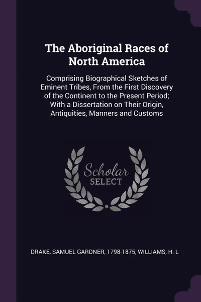 Обложка книги The Aboriginal Races of North America. Comprising Biographical Sketches of Eminent Tribes, From the First Discovery of the Continent to the Present Period; With a Dissertation on Their Origin, Antiquities, Manners and Customs, Samuel Gardner Drake, H L Williams