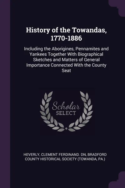 Обложка книги History of the Towandas, 1770-1886. Including the Aborigines, Pennamites and Yankees Together With Biographical Sketches and Matters of General Importance Connected With the County Seat, Clement Ferdinand. dn Heverly